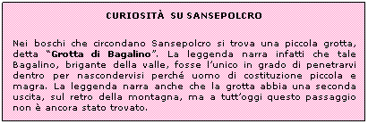 Casella di testo: CURIOSITẢ SU SANSEPOLCRO
Nei boschi che circondano Sansepolcro si trova una piccola grotta, detta “Grotta di Bagalino”. La leggenda narra infatti che tale Bagalino, brigante della valle, fosse l’unico in grado di penetrarvi dentro per nascondervisi perché uomo di costituzione piccola e magra. La leggenda narra anche che la grotta abbia una seconda uscita, sul retro della montagna, ma a tutt’oggi questo passaggio non è ancora stato trovato.