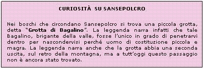 Casella di testo: CURIOSITẢ  SU SANSEPOLCRO
Nei boschi che circondano Sansepolcro si trova una piccola grotta, detta Grotta di Bagalino. La leggenda narra infatti che tale Bagalino, brigante della valle, fosse lunico in grado di penetrarvi dentro per nascondervisi perch uomo di costituzione piccola e magra. La leggenda narra anche che la grotta abbia una seconda uscita, sul retro della montagna, ma a tuttoggi questo passaggio non  ancora stato trovato.  
