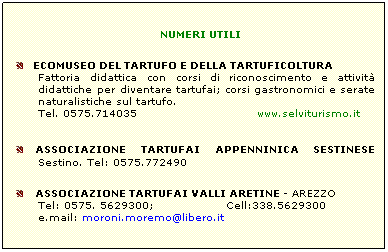 Casella di testo: NUMERI UTILI
ECOMUSEO DEL TARTUFO E DELLA TARTUFICOLTURA
Fattoria didattica con corsi di riconoscimento e attività didattiche per diventare tartufai; corsi gastronomici e serate naturalistiche sul tartufo.
Tel. 0575.714035 www.selviturismo.it
ASSOCIAZIONE TARTUFAI APPENNINICA SESTINESE Sestino. Tel: 0575.772490
ASSOCIAZIONE TARTUFAI VALLI ARETINE - AREZZO
Tel: 0575. 5629300; Cell:338.5629300
e.mail: moroni.moremo@libero.it