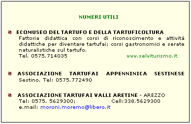 Casella di testo: NUMERI UTILI
   ECOMUSEO DEL TARTUFO E DELLA TARTUFICOLTURA
Fattoria didattica con corsi di riconoscimento e attivit didattiche per diventare tartufai; corsi gastronomici e serate naturalistiche sul tartufo.
Tel. 0575.714035                              www.selviturismo.it 
  ASSOCIAZIONE TARTUFAI APPENNINICA SESTINESE Sestino. Tel: 0575.772490
   ASSOCIAZIONE TARTUFAI VALLI ARETINE - AREZZO
Tel: 0575. 5629300;                  Cell:338.5629300
e.mail: moroni.moremo@libero.it
